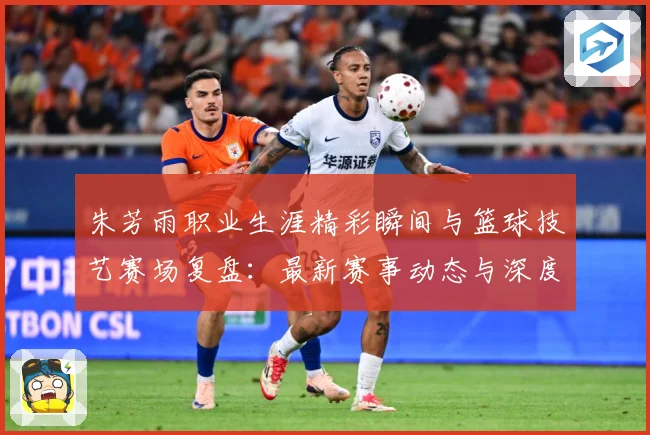 朱芳雨职业生涯精彩瞬间与篮球技艺赛场复盘：最新赛事动态与深度分析