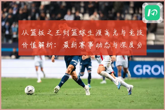从篮板之王到篮球生涯高光与竞技价值解析：最新赛事动态与深度分析
