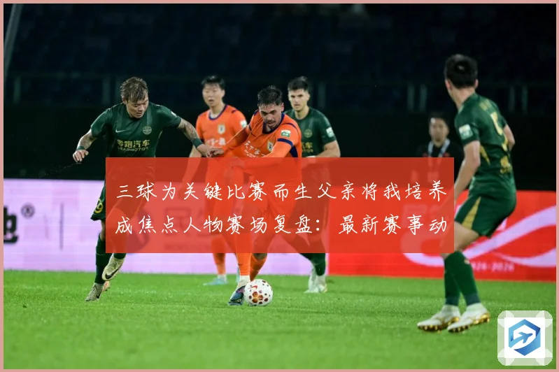三球为关键比赛而生父亲将我培养成焦点人物赛场复盘：最新赛事动态与深度分析