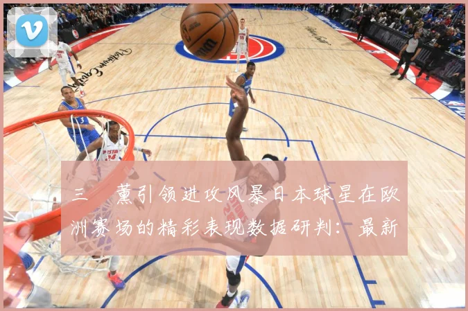 三笘薰引领进攻风暴日本球星在欧洲赛场的精彩表现数据研判：最新赛事动态与深度分析