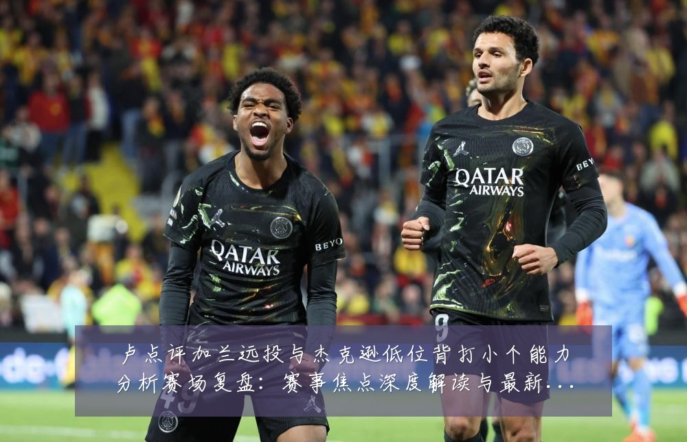卢点评加兰远投与杰克逊低位背打小个能力分析赛场复盘：赛事焦点深度解读与最新形势分析