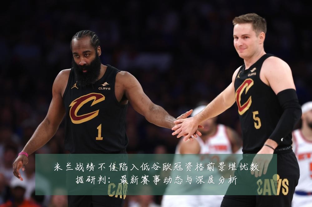 米兰战绩不佳陷入低谷欧冠资格前景堪忧数据研判：最新赛事动态与深度分析