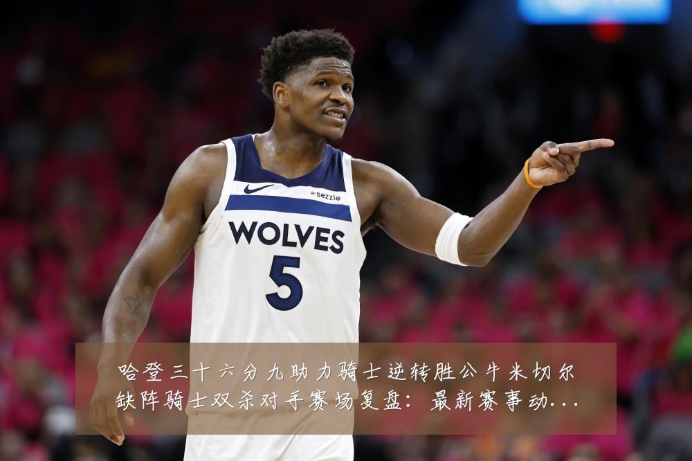哈登三十六分九助力骑士逆转胜公牛米切尔缺阵骑士双杀对手赛场复盘：最新赛事动态与深度分析