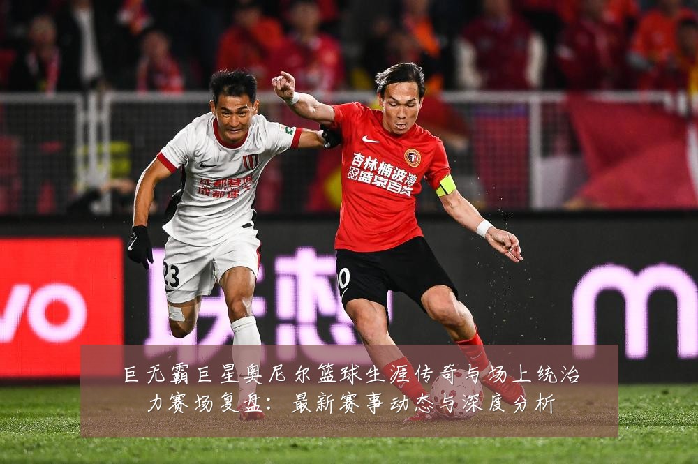 巨无霸巨星奥尼尔篮球生涯传奇与场上统治力赛场复盘:最新赛事动态与深度分析